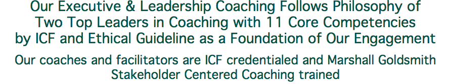 Our Executive & Leadership Coaching Follows Philosophy of Two Top Leaders in Coaching with 11 Core Competencies by ICF and Ethical Guideline as a Foundation of Our Engagement Our coaches and facilitators are ICF credentialed and Marshall Goldsmith Stakeholder Centered Coaching trained